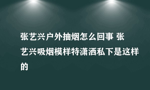张艺兴户外抽烟怎么回事 张艺兴吸烟模样特潇洒私下是这样的