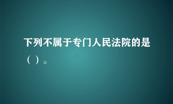 下列不属于专门人民法院的是（）。