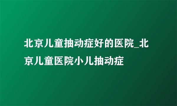北京儿童抽动症好的医院_北京儿童医院小儿抽动症