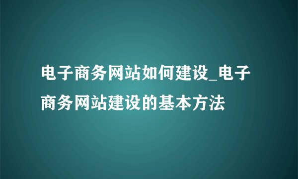 电子商务网站如何建设_电子商务网站建设的基本方法