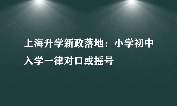 上海升学新政落地:小学初中入学一律对口或摇号