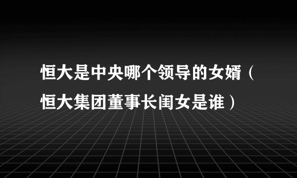 恒大是中央哪个领导的女婿（恒大集团董事长闺女是谁）