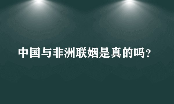 中国与非洲联姻是真的吗？