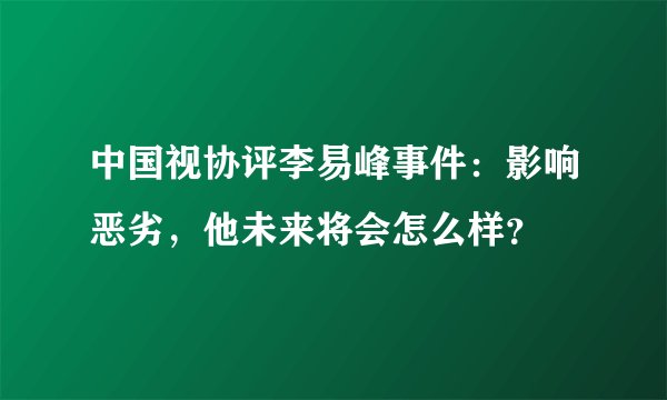 中国视协评李易峰事件：影响恶劣，他未来将会怎么样？