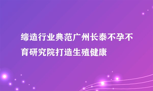 缔造行业典范广州长泰不孕不育研究院打造生殖健康