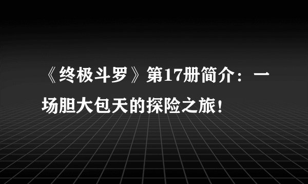 《终极斗罗》第17册简介：一场胆大包天的探险之旅！