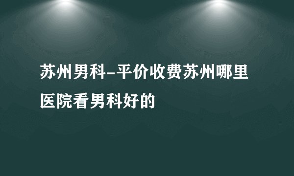 苏州男科-平价收费苏州哪里医院看男科好的
