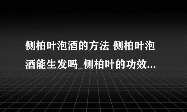 侧柏叶泡酒的方法 侧柏叶泡酒能生发吗_侧柏叶的功效有哪些_侧柏叶的作用有哪些_侧柏叶泡酒的好处