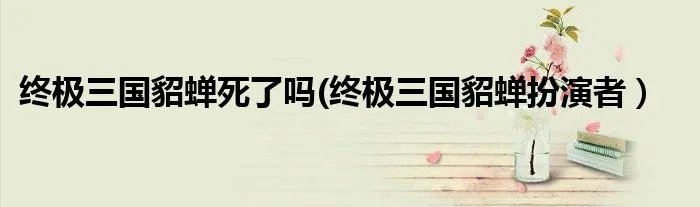 终极三国貂蝉死了吗(终极三国貂蝉扮演者）