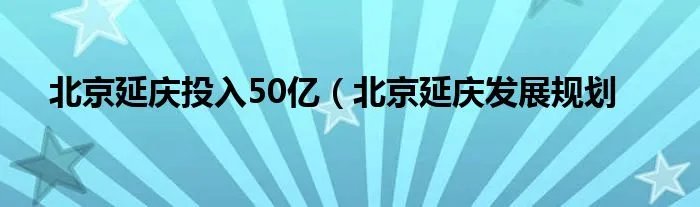 北京延庆投入50亿(北京延庆发展规划