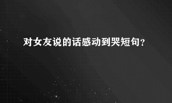对女友说的话感动到哭短句？