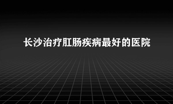 长沙治疗肛肠疾病最好的医院