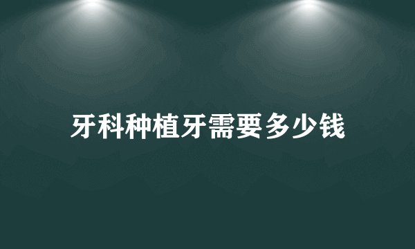 牙科种植牙需要多少钱