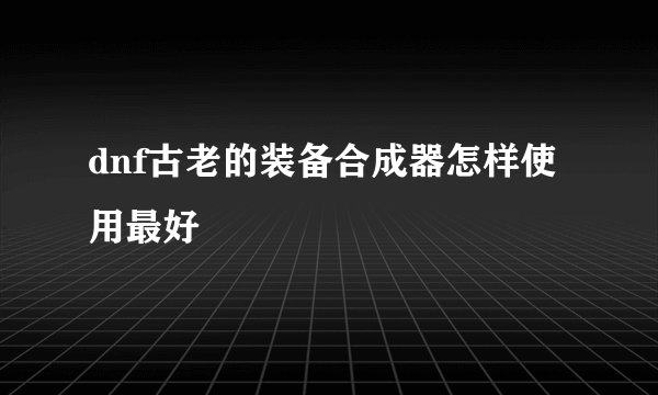 dnf古老的装备合成器怎样使用最好