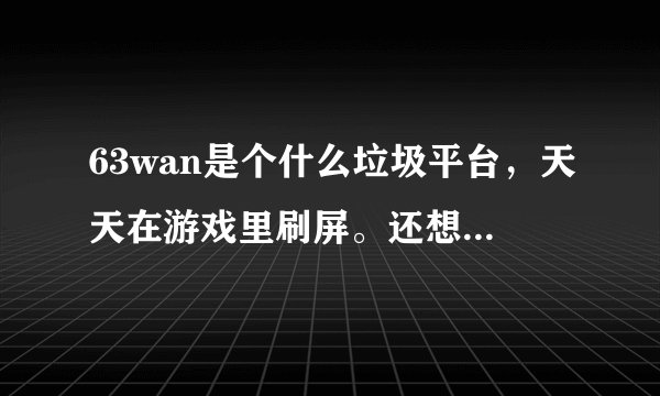 63wan是个什么垃圾平台,天天在游戏里刷屏。还想骗我充钱!恶不恶心?