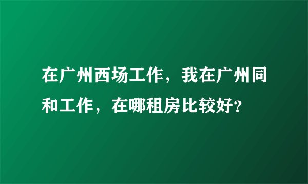 在广州西场工作，我在广州同和工作，在哪租房比较好？