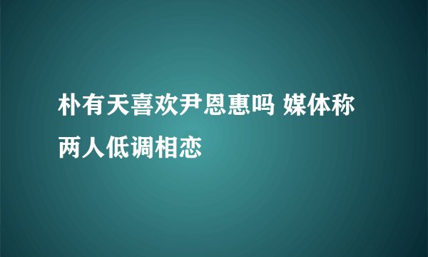 朴有天喜欢尹恩惠吗 媒体称两人低调相恋