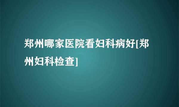 郑州哪家医院看妇科病好[郑州妇科检查]