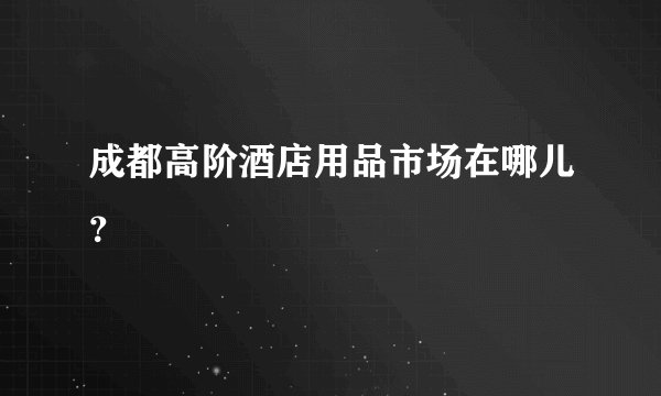 成都高阶酒店用品市场在哪儿？