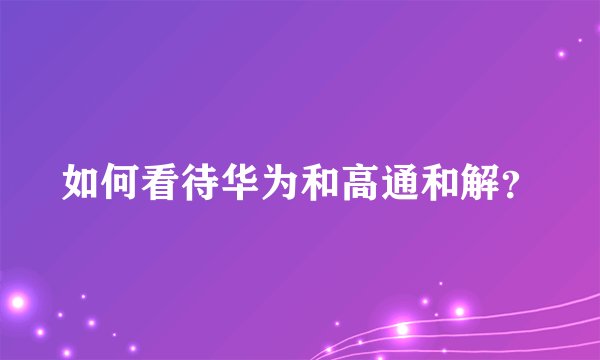 如何看待华为和高通和解？