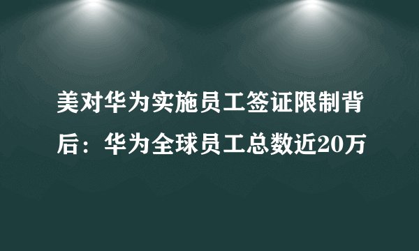 美对华为实施员工签证限制背后：华为全球员工总数近20万