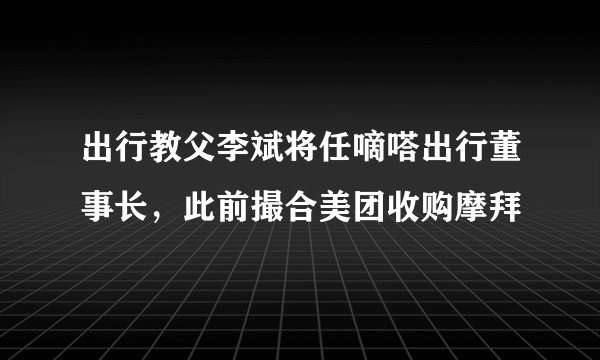 出行教父李斌将任嘀嗒出行董事长，此前撮合美团收购摩拜