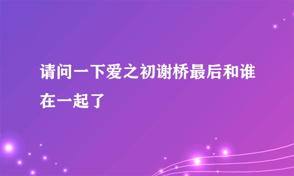 请问一下爱之初谢桥最后和谁在一起了