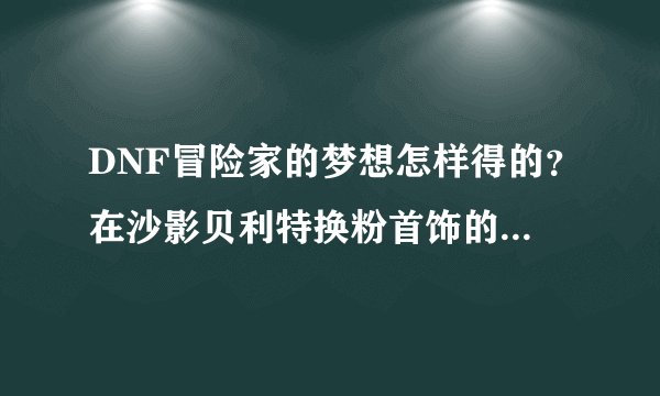 DNF冒险家的梦想怎样得的?在沙影贝利特换粉首饰的那个。怎么弄的????