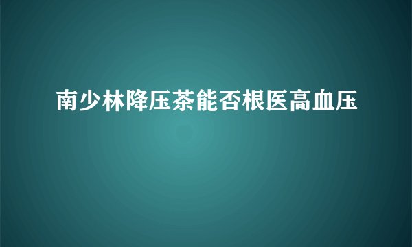 南少林降压茶能否根医高血压