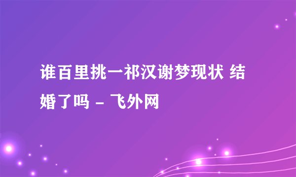 谁百里挑一祁汉谢梦现状 结婚了吗 - 飞外网