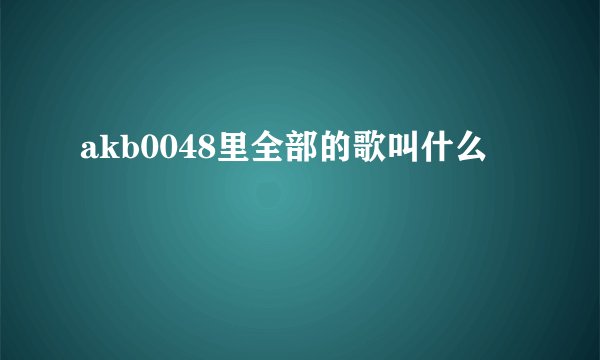 akb0048里全部的歌叫什么