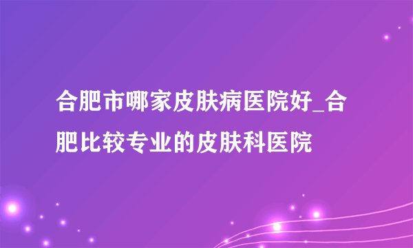 合肥市哪家皮肤病医院好_合肥比较专业的皮肤科医院