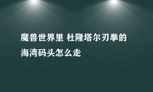 魔兽世界里 杜隆塔尔刃拳的海湾码头怎么走