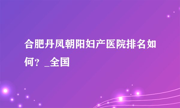 合肥丹凤朝阳妇产医院排名如何？_全国