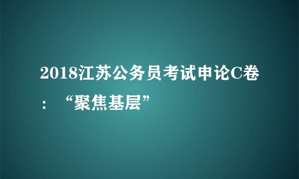 2018江苏公务员考试申论C卷：“聚焦基层”