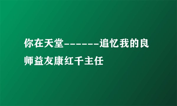 你在天堂------追忆我的良师益友康红千主任