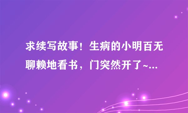 求续写故事!生病的小明百无聊赖地看书,门突然开了~~~~~后面会发生什么时候! 希望各位帮忙下!