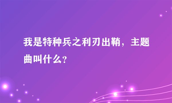 我是特种兵之利刃出鞘,主题曲叫什么?