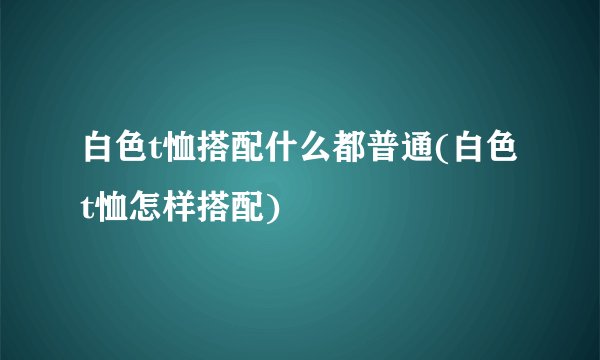 白色t恤搭配什么都普通(白色t恤怎样搭配)