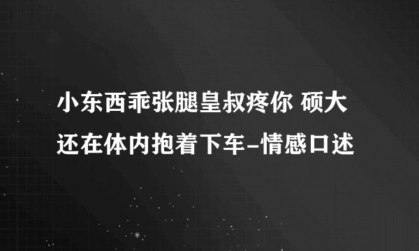 小东西乖张腿皇叔疼你 硕大还在体内抱着下车-情感口述