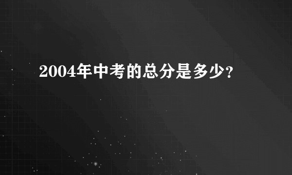 2004年中考的总分是多少？