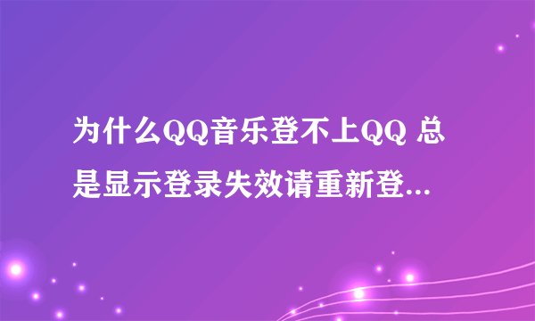 为什么QQ音乐登不上QQ 总是显示登录失效请重新登录 急急急