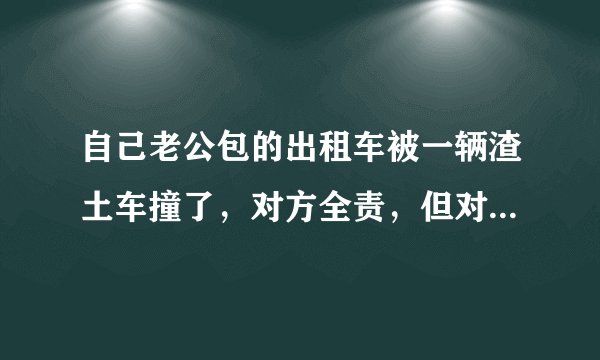 自己老公包的出租车被一辆渣土车撞了,对方全责,但对方没有上任何保险,该怎么办?