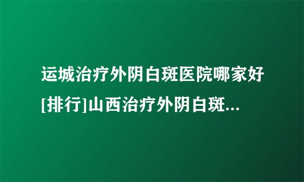运城治疗外阴白斑医院哪家好[排行]山西治疗外阴白斑到哪个医院