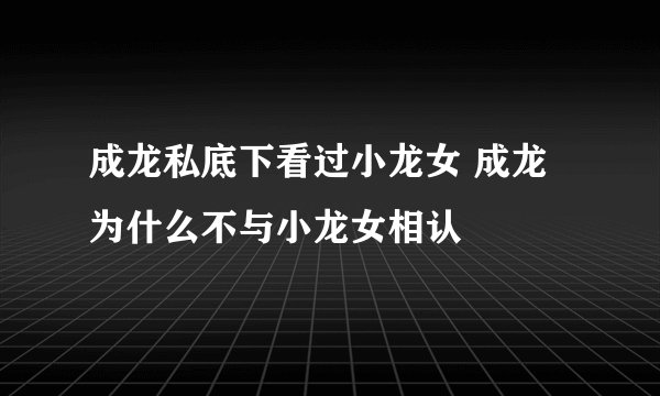成龙私底下看过小龙女 成龙为什么不与小龙女相认