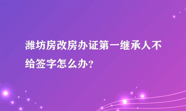 潍坊房改房办证第一继承人不给签字怎么办?