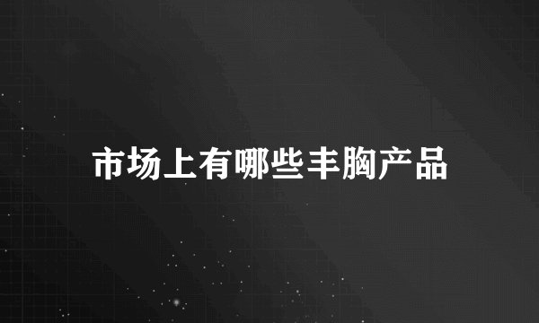 市场上有哪些丰胸产品
