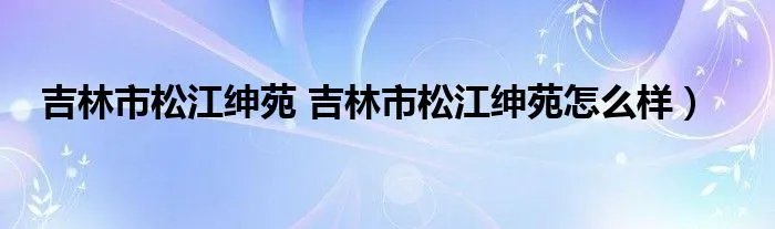 吉林市松江绅苑 吉林市松江绅苑怎么样)