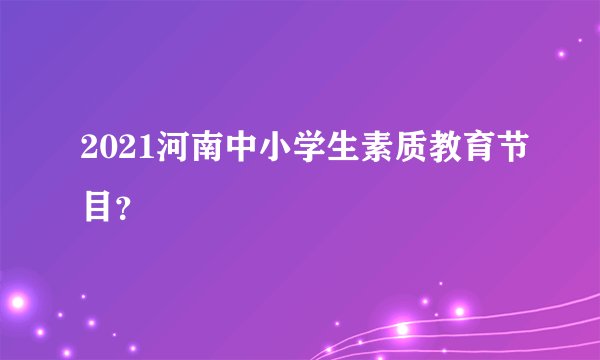 2021河南中小学生素质教育节目？