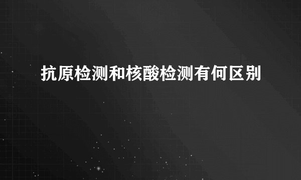 抗原检测和核酸检测有何区别